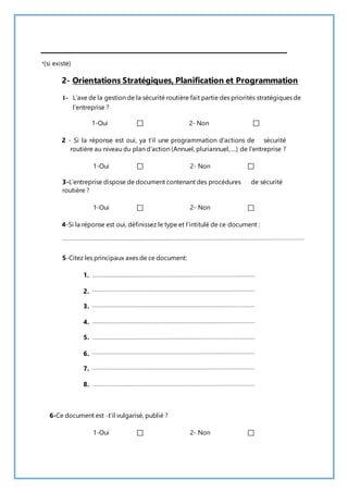 *(si existe) 
2- Orientations Stratégiques, Planification et Programmation 
1- L’axe de la gestion de la sécurité routière fait partie des priorités stratégiques de 
l’entreprise ? 
1-Oui 2- Non 
2 - Si la réponse est oui, ya t’il une programmation d’actions de sécurité 
routière au niveau du plan d’action (Annuel, pluriannuel,….) de l’entreprise ? 
1-Oui 2- Non 
3-L’entreprise dispose de document contenant des procédures de sécurité 
routière ? 
1-Oui 2- Non 
4-Si la réponse est oui, définissez le type et l’intitulé de ce document : 
5-Citez les principaux axes de ce document: 
1. 
2. 
3. 
4. 
5. 
6. 
7. 
8. 
6-Ce document est -t’il vulgarisé, publié ? 
1-Oui 2- Non 
 