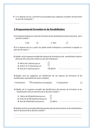 7- si la réponse est oui, comment vous procéder pour vulgariser et publier de document 
au sein de l’entreprise ? 
3-Programmes de Formation et de Sensibilisation 
1-L’entreprise dispose d’un plan de formation et de sensibilisation dans le domaine de la 
sécurité routière ? 
1-Oui 2- Non 
2-Si la réponse est oui, à partir de quelle année l’entreprise a commencé à adopter ce 
plan de formation ? 
3-Quelle est la moyenne annuelle des séances de formation et de sensibilisation dans le 
domaine de la sécurité routière au sein de l’entreprise ? 
1- Moins de 5 séances par an 
2- Entre 5 et 15 séances par an 
3- Plus de 15 séances par an à définir 
4-Quelles sont les catégories qui bénéficient de ses séances de formation et de 
sensibilisation (possibilité de choix multiples) 
1-Conducteurs 2-Conducteurs et employés 3-Contractants 
5-Quelle est la moyenne annuelle des bénéficiaires des séances de formation et de 
sensibilisation dans le domaine de la sécurité routière ? 
1- Moins de 50 bénéficiaires par an 
2- Entre 50 et 500 bénéficiaires par an 
3- Plus de 500 bénéficiaires par an à définir 
6-Quelles sont les principales thématiques des séances de formation et de sensibilisation 
dans le domaine de la sécurité routière ? 
 