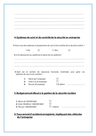 4-Systèmes de suivi et de contrôle de la sécurité en entreprise 
1-Avez-vous des systèmes et équipements de suivi et de contrôle de la sécurité routière ? 
1-Oui 2- Non 
2-Si la réponse est oui, quelle est la nature de ces systèmes ? 
3-Quel est le nombre de ressources humaines mobilisées pour gérer ces 
systèmes de suivi et de contrôle ? 
1- Moins de 5 employés 
2- Entre 5 et 20 employés 
3- Plus de 20 employés à définir 
5-Budget annuel alloué à la gestion de la sécurité routière 
1- Moins de 100.000 MAD 
2- Entre 100.000 et 1.000.000 MAD 
3- Plus de 1.000.000 MAD à définir 
6-Taux annuel d’accidents enregistrés, impliquant des véhicules 
de l’entreprise 
 