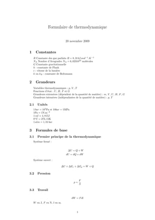 Formulaire de thermodynamique


                                20 novembre 2009


1     Constantes
    R Constante des gaz parfaits R = 8, 314J.mol−1 .K −1
    NA Nombre d’Avogradro NA = 6, 0231023 mol´cules
                                                e
    G Constante gravitationnelle
    h : constante de Plank
    c : vitesse de la lumi`re
                          e
    k ou kB : constante de Boltzmann


2     Grandeurs
    Variables thermodynamiques : p, V , T
    Fonctions d’´tat : U , H, F et G
                e
    Grandeurs extensives (d´pendent de la quantit´ de mati`re) : m, V , U , H, F , G
                             e                   e         e
    Grandeurs intensives (ind´pendantes de la quantit´ de mati`re) : p, T
                               e                     e        e

2.1    Unit´s
           e
    1 bar = 105 Pa et 10bar = 1MPa
    1Pa = 1N.m−2
    1 cal = 4, 815J
    0◦ C = 273, 15K
    1 atm = 1, 01 bar


3     Formules de base
3.1    Premier principe de la thermodynamique
    Syst`me ferm´ :
        e       e


                                  ∆U = Q + W
                                dU = dQ + dW

    Syst`me ouvert :
        e

                            ∆U + ∆Ec + ∆Ep = W + Q

3.2    Pression

                                              F
                                       p=
                                              S

3.3    Travail

                                     dW = F dl
    W en J, F en N, l en m.


                                          1
 