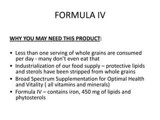 FORMULA IV

WHY YOU MAY NEED THIS PRODUCT:

• Less than one serving of whole grains are consumed
  per day - many don’t even eat that
• Industrialization of our food supply – protective lipids
  and sterols have been stripped from whole grains
• Broad Spectrum Supplementation for Optimal Health
  and Vitality ( all vitamins and minerals)
• Formula IV – contains iron, 450 mg of lipids and
  phytosterols
 