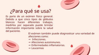 ¿Para qué se usa?
Es parte de un exámen fisico general.
Debido a que cinco tipos de glóbulos
blancos hacen diferentes trabajos,
medirlos por separado puede brindar
información importante sobre la salud
del paciente.
El exámen también puede diagnosticar una variedad de
afecciones como:
→ Infecciones.
→ Afecciones autoinmunes.
→ Enfermedades inflamatorias.
→ Leucemias
 
