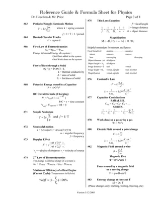 Reference Guide & Formula Sheet for Physics
Dr. Hoselton & Mr. Price Page 3 of 8
Version 5/12/2005
#63 Period of Simple Harmonic Motion
k
m
T π2= where k = spring constant
f = 1 / T = 1 / period
#64 Banked Circular Tracks
v2
= r•g•tan θ
#66 First Law of Thermodynamics
∆U = QNet + WNet
Change in Internal Energy of a system =
+Net Heat added to the system
+Net Work done on the system
Flow of Heat through a Solid
∆Q / ∆t = k•A•∆T / L
k = thermal conductivity
A = area of solid
L = thickness of solid
#68 Potential Energy stored in a Capacitor
P = ½•C•V²
RC Circuit formula (Charging)
Vc
= Vcell•(1 − e
− t / RC
)
R•C = τ = time constant
Vcell
- Vcapacitor − I•R = 0
#71 Simple Pendulum
g
L
T π2= and f = 1/ T
#72 Sinusoidal motion
x = A•cos(ω•t) = A•cos(2•π•f •t)
ω = angular frequency
f = frequency
#73 Doppler Effect
s
Toward
Away
o
Toward
Away
v
v
ff
m343
343 ±
=′
vo
= velocity of observer: vs
= velocity of source
#74 2nd
Law of Thermodynamics
The change in internal energy of a system is
∆U = QAdded + WDone On – Qlost – WDone By
Maximum Efficiency of a Heat Engine
(Carnot Cycle) (Temperatures in Kelvin)
#75 Thin Lens Equation
f = focal length
i = image distance
o = object distance
Magnification
M = −Di / Do = −i / o = Hi / Ho
Helpful reminders for mirrors and lenses
Focal Length of: positive negative
mirror concave convex
lens converging diverging
Object distance = o all objects
Object height = Ho all objects
Image distance = i real virtual
Image height = Hi virtual, upright real, inverted
Magnification virtual, upright real, inverted
#76 Coulomb's Law
2
21
r
qq
kF =
2
2
99
4
1
C
mN
Ek
o
⋅
==
πε
#77 Capacitor Combinations
PARALLEL
Ceq = C1 + C2+ C3 + …
SERIES
∑=
=+++=
n
i ineq CCCCC 121
11111
K
#78 Work done on a gas or by a gas
W = P•∆V
#80 Electric Field around a point charge
2
r
q
kE =
2
2
99
4
1
C
mN
Ek
o
⋅
==
πε
#82 Magnetic Field around a wire
r
I
B o
π
µ
2
=
Magnetic Flux
Φ = B•A•cos θ
Force caused by a magnetic field
on a moving charge
F = q•v•B•sin θ
#83 Entropy change at constant T
∆S = Q / T
(Phase changes only: melting, boiling, freezing, etc)
%100)1(% ⋅−=
h
c
T
T
Eff
ioDDf io
11111
+=+=
 