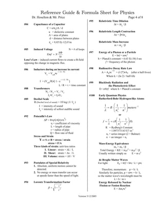 Reference Guide & Formula Sheet for Physics
Dr. Hoselton & Mr. Price Page 4 of 8
Version 5/12/2005
#84 Capacitance of a Capacitor
C = κ•εo•A / d
κ = dielectric constant
A = area of plates
d = distance between plates
εo
= 8.85 E(-12) F/m
#85 Induced Voltage N = # of loops
t
NEmf
∆
∆Φ
=
Lenz’s Law – induced current flows to create a B-field
opposing the change in magnetic flux.
#86 Inductors during an increase in current
VL
= Vcell
•e
− t / (L / R)
I = (Vcell
/R)•[ 1 - e
− t / (L / R)
]
L / R = τ = time constant
#88 Transformers
N1
/ N2
= V1
/ V2
I1
•V1
= I2•V2
#89 Decibel Scale
B (Decibel level of sound) = 10 log ( I / Io
)
I = intensity of sound
Io
= intensity of softest audible sound
#92 Poiseuille's Law
∆P = 8•η•L•Q/(π•r
4
)
η = coefficient of viscosity
L = length of pipe
r = radius of pipe
Q = flow rate of fluid
Stress and Strain
Y or S or B = stress / strain
stress = F/A
Three kinds of strain: unit-less ratios
I. Linear: strain = ∆L / L
II. Shear: strain = ∆x / L
III. Volume: strain = ∆V / V
#93 Postulates of Special Relativity
1. Absolute, uniform motion cannot be
detected.
2. No energy or mass transfer can occur
at speeds faster than the speed of light.
#94 Lorentz Transformation Factor
2
2
1
c
v
−=β
#95 Relativistic Time Dilation
∆t = ∆to
/ β
#96 Relativistic Length Contraction
∆x = β•∆xo
Relativistic Mass Increase
m = mo
/ β
#97 Energy of a Photon or a Particle
E = h•f = m•c2
h = Planck's constant = 6.63 E(-34) J sec
f = frequency of the photon
#98 Radioactive Decay Rate Law
A = Ao•e
− k t
= (1/2n
)•A0 (after n half-lives)
Where k = (ln 2) / half-life
#99 Blackbody Radiation and
the Photoelectric Effect
E= n•h•f where h = Planck's constant
#100 Early Quantum Physics
Rutherford-Bohr Hydrogen-like Atoms
or
R = Rydberg's Constant
= 1.097373143 E7 m-1
ns = series integer (2 = Balmer)
n = an integer > ns
Mass-Energy Equivalence
mv = mo / β
Total Energy = KE + moc2
= moc2
/ β
Usually written simply as E = m c2
de Broglie Matter Waves
For light: Ep = h•f = h•c / λ = p•c
Therefore, momentum: p = h / λ
Similarly for particles, p = m•v = h / λ,
so the matter wave's wavelength must be
λ = h / m v
Energy Released by Nuclear
Fission or Fusion Reaction
E = ∆mo•c2
Hz
nn
cR
c
f
s








−== 22
11
λ
1
22
111 −








−⋅= meters
nn
R
sλ
 