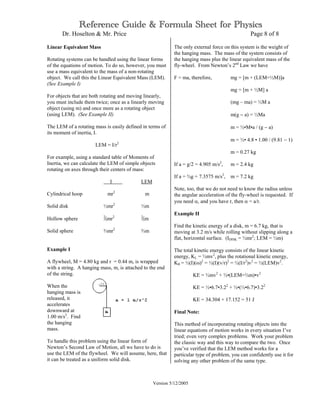Reference Guide & Formula Sheet for Physics
Dr. Hoselton & Mr. Price Page 8 of 8
Version 5/12/2005
Linear Equivalent Mass
Rotating systems can be handled using the linear forms
of the equations of motion. To do so, however, you must
use a mass equivalent to the mass of a non-rotating
object. We call this the Linear Equivalent Mass (LEM).
(See Example I)
For objects that are both rotating and moving linearly,
you must include them twice; once as a linearly moving
object (using m) and once more as a rotating object
(using LEM). (See Example II)
The LEM of a rotating mass is easily defined in terms of
its moment of inertia, I.
LEM = I/r2
For example, using a standard table of Moments of
Inertia, we can calculate the LEM of simple objects
rotating on axes through their centers of mass:
I LEM
Cylindrical hoop mr2
m
Solid disk ½mr2
½m
Hollow sphere 2
⁄5mr2 2
⁄5m
Solid sphere ⅔mr2
⅔m
Example I
A flywheel, M = 4.80 kg and r = 0.44 m, is wrapped
with a string. A hanging mass, m, is attached to the end
of the string.
When the
hanging mass is
released, it
accelerates
downward at
1.00 m/s2
. Find
the hanging
mass.
To handle this problem using the linear form of
Newton’s Second Law of Motion, all we have to do is
use the LEM of the flywheel. We will assume, here, that
it can be treated as a uniform solid disk.
The only external force on this system is the weight of
the hanging mass. The mass of the system consists of
the hanging mass plus the linear equivalent mass of the
fly-wheel. From Newton’s 2nd
Law we have
F = ma, therefore, mg = [m + (LEM=½M)]a
mg = [m + ½M] a
(mg – ma) = ½M a
m(g − a) = ½Ma
m = ½•M•a / (g − a)
m = ½• 4.8 • 1.00 / (9.81 − 1)
m = 0.27 kg
If a = g/2 = 4.905 m/s2
, m = 2.4 kg
If a = ¾g = 7.3575 m/s2
, m = 7.2 kg
Note, too, that we do not need to know the radius unless
the angular acceleration of the fly-wheel is requested. If
you need α, and you have r, then α = a/r.
Example II
Find the kinetic energy of a disk, m = 6.7 kg, that is
moving at 3.2 m/s while rolling without slipping along a
flat, horizontal surface. (IDISK = ½mr2
; LEM = ½m)
The total kinetic energy consists of the linear kinetic
energy, KL = ½mv2
, plus the rotational kinetic energy,
KR = ½(I)(ω)2
= ½(I)(v/r)2
= ½(I/r2
)v2
= ½(LEM)v2
.
KE = ½mv2
+ ½•(LEM=½m)•v2
KE = ½•6.7•3.22
+ ½•(½•6.7)•3.22
KE = 34.304 + 17.152 = 51 J
Final Note:
This method of incorporating rotating objects into the
linear equations of motion works in every situation I’ve
tried; even very complex problems. Work your problem
the classic way and this way to compare the two. Once
you’ve verified that the LEM method works for a
particular type of problem, you can confidently use it for
solving any other problem of the same type.
 