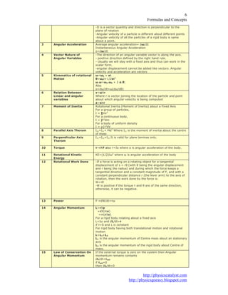 )RUPXODV DQG RQFHSWV
KWWS SKVLFVFDWDOVW FRP
KWWS SKVLFVJRHDV EORJVSRW FRP
,W LV D YHFWRU TXDQWLW DQG GLUHFWLRQ LV SHUSHQGLFXODU WR WKH
SODQH RI URWDWLRQ
$QJXODU YHORFLW RI D SDUWLFOH LV GLIIHUHQW DERXW GLIIHUHQW SRLQWV
$QJXODU YHORFLW RI DOO WKH SDUWLFOHV RI D ULJLG ERG LV VDPH
DERXW D SRLQW
$QJXODU $FFHOHUDWLRQ $YHUDJH DQJXODU DFFHOHUDWLRQ Ʃǔ ƩW
,QVWDQWDQHRXV $QJXODU $FFHOHUDWLRQ
Į Gǔ GW
9HFWRU 1DWXUH RI
$QJXODU 9DULDEOHV
7KH GLUHFWLRQ RI DQ DQJXODU YDULDEOH YHFWRU LV DORQJ WKH D[LV
SRVLWLYH GLUHFWLRQ GHILQHG E WKH ULJKW KDQG UXOH
8VXDOO ZH ZLOO VWD ZLWK D IL[HG D[LV DQG WKXV FDQ ZRUN LQ WKH
VFDODU IRUP
DQJXODU GLVSODFHPHQW FDQQRW EH DGGHG OLNH YHFWRUV $QJXODU
YHORFLW DQG DFFHOHUDWLRQ DUH YHFWRUV
.LQHPDWLFV RI URWDWLRQDO
0RWLRQ
ǔ ǔ ĮW
Ǉ ǔ W ĮW
ǔ ǔ ǔ ǔ Į Ǉ
$OVR
Į Gǔ GW ǔ Gǔ GǇ
5HODWLRQ %HWZHHQ
/LQHDU DQG DQJXODU
YDULDEOHV
Y ǔ;U
:KHUH U LV YHFWRU MRLQLQJ WKH ORFDWLRQ RI WKH SDUWLFOH DQG SRLQW
DERXW ZKLFK DQJXODU YHORFLW LV EHLQJ FRPSXWHG
D Į;U
0RPHQW RI ,QHUWLD 5RWDWLRQDO ,QHUWLD 0RPHQW RI ,QHUWLD DERXW D )L[HG $[LV
)RU D JURXS RI SDUWLFOHV
, ™PU
)RU D FRQWLQXRXV ERG
, œU GP
)RU D ERG RI XQLIRUP GHQVLW
, ǏœU G9
3DUDOOHO $[LV 7KHURP ,[[ ,FF 0G :KHUH ,FF LV WKH PRPHQW RI LQHUWLD DERXW WKH FHQWUH
RI PDVV
3HUSHQGLFXODU $[LV
7KHURP
,[[ , ,]] ,W LV YDOLG IRU SODQH ODPLQDV RQO
7RUTXH Ĳ U;) DOVR Ĳ ,Į ZKHUH Į LV DQJXODU DFFHOHUDWLRQ RI WKH ERG
5RWDWLRQDO .LQHWLF
(QHUJ
.( ,ǔ ZKHUH ǔ LV DQJXODU DFFHOHUDWLRQ RI WKH ERG
5RWDWLRQDO :RUN 'RQH ,I D IRUFH LV DFWLQJ RQ D URWDWLQJ REMHFW IRU D WDQJHQWLDO
GLVSODFHPHQW RI V UǇ ZLWK Ǉ EHLQJ WKH DQJXODU GLVSODFHPHQW
DQG U EHLQJ WKH UDGLXV DQG GXULQJ ZKLFK WKH IRUFH NHHSV D
WDQJHQWLDO GLUHFWLRQ DQG D FRQVWDQW PDJQLWXGH RI ) DQG ZLWK D
FRQVWDQW SHUSHQGLFXODU GLVWDQFH U WKH OHYHU DUP WR WKH D[LV RI
URWDWLRQ WKHQ WKH ZRUN GRQH E WKH IRUFH LV
: ĲǇ
: LV SRVLWLYH LI WKH WRUTXH Ĳ DQG Ǉ DUH RI WKH VDPH GLUHFWLRQ
RWKHUZLVH LW FDQ EH QHJDWLYH
3RZHU 3 G: GW Ĳǔ
$QJXODU 0RPHQWXP / U;S
U; PY
P U;Y
)RU D ULJLG ERG URWDWLQJ DERXW D IL[HG D[LV
/ ,ǔ DQG G/ GW Ĳ
LI Ĳ DQG / LV FRQVWDQW
)RU ULJLG ERG KDYLQJ ERWK WUDQVODWLRQDO PRWLRQ DQG URWDWLRQDO
PRWLRQ
/ / /
/ LV WKH DQJXODU PRPHQWXP RI HQWUH PDVV DERXW DQ VWDWLRQDU
D[LV
/ LV WKH DQJXODU PRPHQWXP RI WKH ULJLG ERG DERXW HQWUH RI
PDVV
/DZ RI RQVHUYDWLRQ 2Q
$QJXODU 0RPHQWXP
,I WKH H[WHUQDO WRUTXH LV ]HUR RQ WKH VVWHP WKHQ $QJXODU
PRPHQWXP UHPDLQV FRQWDQWV
G/ GW ĲH[W
LI ĲH[W
WKHQ G/ GW
 