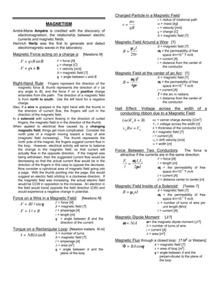 MAGNETISM
André-Marie Ampére is credited with the discovery of
electromagnetism, the relationship between electric
currents and magnetic fields.
Heinrich Hertz was the first to generate and detect
electromagnetic waves in the laboratory.
Magnetic Force acting on a charge q: [Newtons N]
F qvB= sinθ
F q= ×v B
F = force [N]
q = charge [C]
v = velocity [m/s]
B = magnetic field [T]
θ = angle between v and B
Right-Hand Rule: Fingers represent the direction of the
magnetic force B, thumb represents the direction of v (at
any angle to B), and the force F on a positive charge
emanates from the palm. The direction of a magnetic field
is from north to south. Use the left hand for a negative
charge.
Also, if a wire is grasped in the right hand with the thumb in
the direction of current flow, the fingers will curl in the
direction of the magnetic field.
In a solenoid with current flowing in the direction of curled
fingers, the magnetic field is in the direction of the thumb.
When applied to electrical flow caused by a changing
magnetic field, things get more complicated. Consider the
north pole of a magnet moving toward a loop of wire
(magnetic field increasing). The thumb represents the
north pole of the magnet, the fingers suggest current flow in
the loop. However, electrical activity will serve to balance
the change in the magnetic field, so that current will
actually flow in the opposite direction. If the magnet was
being withdrawn, then the suggested current flow would be
decreasing so that the actual current flow would be in the
direction of the fingers in this case to oppose the decrease.
Now consider a cylindrical area of magnetic field going into
a page. With the thumb pointing into the page, this would
suggest an electric field orbiting in a clockwise direction. If
the magnetic field was increasing, the actual electric field
would be CCW in opposition to the increase. An electron in
the field would travel opposite the field direction (CW) and
would experience a negative change in potential.
Force on a Wire in a Magnetic Field: [Newtons N]
F BI= lsinθ
F I B= ×l
F = force [N]
B = magnetic field [T]
I = amperage [A]
l = length [m]
θ = angle between B and the
direction of the current
Torque on a Rectangular Loop: [Newton·meters N·m]
τ θ= NBIAsin N = number of turns
B = magnetic field [T]
I = amperage [A]
A = area [m
2
]
θ = angle between B and the
plane of the loop
Charged Particle in a Magnetic Field:
r
mv
qB
=
r = radius of rotational path
m = mass [kg]
v = velocity [m/s]
q = charge [C]
B = magnetic field [T]
Magnetic Field Around a Wire: [T]
B
I
r
=
µ
π
0
2
B = magnetic field [T]
µ0 = the permeability of free
space 4π×10-7
T·m/A
I = current [A]
r = distance from the center of
the conductor
Magnetic Field at the center of an Arc: [T]
B
i
r
=
µ φ
π
0
4
B = magnetic field [T]
µ0 = the permeability of free
space 4π×10-7
T·m/A
i = current [A]
φ = the arc in radians
r = distance from the center of
the conductor
Hall Effect: Voltage across the width of a
conducting ribbon due to a Magnetic Field:
( )ne V h Biw =
v Bw Vd w=
ne = carrier charge density [C/m
3
]
Vw = voltage across the width [V]
h = thickness of the conductor [m]
B = magnetic field [T]
i = current [A]
vd = drift velocity [m/s]
w = width [m]
Force Between Two Conductors: The force is
attractive if the currents are in the same direction.
F I I
d
1 0 1 2
2l
=
µ
π
F = force [N]
l = length [m]
µ0 = the permeability of free
space 4π×10
-7
T·m/A
I = current [A]
d = distance center to center [m]
Magnetic Field Inside of a Solenoid: [Teslas T]
B nI= µ0
B = magnetic field [T]
µ0 = the permeability of free
space 4π×10
-7
T·m/A
n = number of turns of wire per
unit length [#/m]
I = current [A]
Magnetic Dipole Moment: [J/T]
µ = NiA µ = the magnetic dipole moment [J/T]
N = number of turns of wire
i = current [A]
A = area [m2
]
Magnetic Flux through a closed loop: [T·M
2
or Webers]
Φ = BAcosθ B = magnetic field [T]
A = area of loop [m
2
]
θ = angle between B and the
perpen-dicular to the plane of
the loop
 
