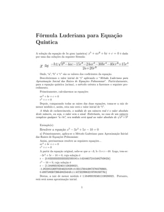 Fórmula Luderiana para Equação
Quíntica
A solução da equação de 5o grau (quíntica) x5
+ ax² + bx + c = 0 é dada
por uma das soluções da seguinte fórmula:
x ≈ −b±
√
b²−4ac−15r8
−24ar5
−30br4
−40cr³+15r4
2a+20r³
Onde, a, b e c são os valores dos coecientes da equação.
Descobriremos o valor inicial de r aplicando o Método Luderiano para
Aproximação Inicial das Raízes de Equações Polinomiais. Particularmente,
para a equação quíntica (acima), o método orienta a fazermos o seguinte pro-
cedimento.
Primeiramente, calcularemos as equações:
ar2
+ br + c = 0
r5
+ c = 0
Depois, comparando todas as raízes das duas equações, toma-se a raiz de
menor módulo e, assim, esta raiz será o valor inicial de r.
A título de esclarecimento, o módulo de um número real é o valor absoluto
deste número, ou seja, o valor sem o sinal. Entretanto, no caso de um número
complexo qualquer a+bi, seu módulo será igual ao valor absoluto de
√
a2 + b2
Exemplo(s):
Resolver a equação x5
− 3x2
+ 5x − 10 = 0
a) Primeiramente, aplica-se o Método Luderiano para Aproximação Inicial
das Raízes de Equações Polinomiais:
Assim, precisaremos resolver as seguintes equações...
ar2
+ br + c = 0
r5
+ c = 0
A partir da equação original, sabe-se que a=-3, b=5 e c=-10. Logo, tem-se:
−3r2
+ 5r − 10 = 0, cuja solução é
r = {0.8333333333333332593185±1.62446572413482703823i}
r5
− 10 = 0, cuja solução é
r = {1.5848931924611138200021,
-1.2822055269702046231828±0.9315768449873780276960i,
0.4897589307396488234048±1.5073229983219709193776i}
Destas, a raiz de menor módulo é 1.5848931924611138200021. Portanto,
está será nossa aproximação inicial.
1
 