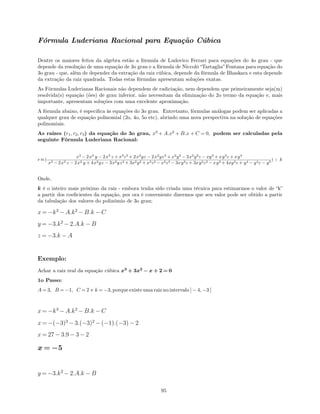 Fórmula Luderiana Racional para Equação Cúbica
Dentre os maiores feitos da algebra estão a fórmula de Ludovico Ferrari para equações do 4o grau - que
depende da resolução de uma equação de 3o grau e a fórmula de Niccolò “Tartaglia” Fontana para equação do
3o grau - que, além de depender da extração da raiz cúbica, depende da fórmula de Bhaskara e esta depende
da extração da raiz quadrada. Todas estas fórmulas apresentam soluções exatas.
As Fórmulas Luderianas Racionais não dependem de radiciação, nem dependem que primeiramente seja(m)
resolvida(s) equação (ões) de grau inferior, não necessitam da eliminação do 2o termo da equação e, mais
importante, apresentam soluções com uma excelente aproximação.
A fórmula abaixo, é especiﬁca às equações do 3o grau. Entretanto, fórmulas análogas podem ser aplicadas a
qualquer grau de equação polinomial (2o, 4o, 5o etc), abrindo uma nova perspectiva na solução de equações
polinomiais.
As raízes (r1, r2, r3) da equação do 3o grau, x3
+ A.x2
+ B.x + C = 0, podem ser calculadas pela
seguinte Fórmula Luderiana Racional:
r ≈(
x3
− 2x3
y − 2x3
z + x3
z2
+ 2x2
yz − 2x2
yz2
+ x2
y2
− 3x2
y2
z − xy3
+ xy3
z + xy4
x3 − 2x3 z − 2x2 y + 4x2yz − 3x2yz2 + 3x2y2 + x2z2 − x2z3 − 3xy2z + 3xy2z2 − xy3 + 4xy3z + y4 − y4z − y5
) + k
Onde,
k é o inteiro mais próximo da raiz - embora tenha sido criada uma técnica para estimarmos o valor de “k”
a partir dos coeﬁcientes da equação, por ora é conveniente dizermos que seu valor pode ser obtido a partir
da tabulação dos valores do polinômio de 3o grau;
x = −k3
− A.k2
− B.k − C
y = −3.k2
− 2.A.k − B
z = −3.k − A
Exemplo:
Achar a raiz real da equação cúbica x3
+ 3x2
− x + 2 = 0
1o Passo:
A = 3, B = −1, C = 2 e k = −3, porque existe uma raiz no intervalo ] − 4, −3 [
x = −k3
− A.k2
− B.k − C
x = −(−3)3
− 3.(−3)2
− (−1).(−3) − 2
x = 27 − 3.9 − 3 − 2
x = −5
y = −3.k2
− 2.A.k − B
95
 