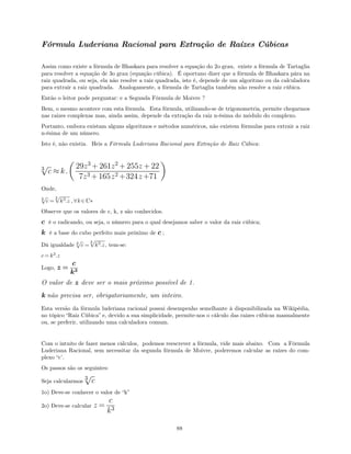 Fórmula Luderiana Racional para Extração de Raízes Cúbicas
Assim como existe a fórmula de Bhaskara para resolver a equação do 2o grau, existe a fórmula de Tartaglia
para resolver a equação de 3o grau (equação cúbica). É oportuno dizer que a fórmula de Bhaskara pára na
raiz quadrada, ou seja, ela não resolve a raiz quadrada, isto é, depende de um algoritmo ou da calculadora
para extrair a raiz quadrada. Analogamente, a fórmula de Tartaglia também não resolve a raiz cúbica.
Então o leitor pode perguntar: e a Segunda Fórmula de Moivre ?
Bem, o mesmo acontece com esta fórmula. Esta fórmula, utilizando-se de trigonometria, permite chegarmos
nas raizes complexas mas, ainda assim, depende da extração da raiz n-ésima do módulo do complexo.
Portanto, embora existam alguns algoritmos e métodos numéricos, não existem fórmulas para extrair a raiz
n-ésima de um número.
Isto é, não existia. Heis a Fórmula Luderiana Racional para Extração de Raiz Cúbica:
c3
√
≈ k.
29z3
+ 261z2
+ 255z + 22
7z3 + 165z2 +324z+71
Onde,
c3
√
= k3
.z
3
√
, ∀k∈C∗
Observe que os valores de c, k, z são conhecidos.
c é o radicando, ou seja, o número para o qual desejamos saber o valor da raiz cúbica;
k é a base do cubo perfeito mais próximo de c ;
Dá igualdade c3
√
= k3
.z
3
√
, tem-se:
c = k3.z
Logo, z =
c
k3
O valor de z deve ser o mais próximo possível de 1.
k não precisa ser, obrigatoriamente, um inteiro.
Esta versão da fórmula luderiana racional possui desempenho semelhante à disponibilizada na Wikipédia,
no tópico “Raiz Cúbica” e, devido a sua simplicidade, permite-nos o cálculo das raizes cúbicas manualmente
ou, se preferir, utilizando uma calculadora comum.
Com o intuito de fazer menos cálculos, podemos reescrever a fórmula, vide mais abaixo. Com a Fórmula
Luderiana Racional, sem necessitar da segunda fórmula de Moivre, poderemos calcular as raízes do com-
plexo “c’.
Os passos são os seguintes:
Seja calcularmos c3
√
1o) Deve-se conhecer o valor de “k”
2o) Deve-se calcular z =
c
k3
88
 