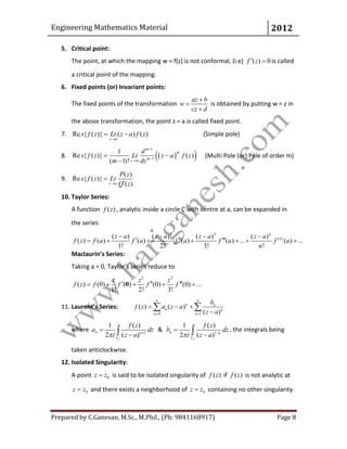 Engineering Mathematics Material 2012
Prepared by C.Ganesan, M.Sc., M.Phil., (Ph: 9841168917) Page 8
5. Critical point:
The point, at which the mapping w = f(z) is not conformal, (i.e) ( ) 0f z  is called
a critical point of the mapping.
6. Fixed points (or) Invariant points:
The fixed points of the transformation
az b
w
cz d



is obtained by putting w = z in
the above transformation, the point z = a is called fixed point.
7. Re { ( )} ( ) ( )
z a
s f z Lt z a f z

  (Simple pole)
8.   
1
1
1
Re { ( )} ( )
( 1)!
m
m
mz a
d
s f z Lt z a f z
m dz


 

(Multi Pole (or) Pole of order m)
9.
( )
Re { ( )}
( )z a
P z
s f z Lt
Q z


10. Taylor Series:
A function ( )f z , analytic inside a circle C with centre at a, can be expanded in
the series
2 3
( )( ) ( ) ( ) ( )
( ) ( ) ( ) ( ) ( ) ... ( ) ...
1! 2! 3! !
n
nz a z a z a z a
f z f a f a f a f a f a
n
   
        
Maclaurin’s Series:
Taking a = 0, Taylor’s series reduce to
2 3
( ) (0) (0) (0) (0) ...
1! 2! 3!
z z z
f z f f f f      
11. Laurent’s Series:
0 1
( ) ( )
( )
n n
n n
n n
b
f z a z a
z a
 
 
  

 
where
1
1
1 ( )
2 ( )
n n
C
f z
a dz
i z a 

 &
2
1
1 ( )
2 ( )
n n
C
f z
b dz
i z a 

 , the integrals being
taken anticlockwise.
12. Isolated Singularity:
A point 0z z is said to be isolated singularity of ( )f z if ( )f z is not analytic at
0z z and there exists a neighborhood of 0z z containing no other singularity.
 