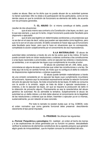 cuales se abusa. Bien se ha dicho que no puede abusar de su autoridad quienes
no tienen autoridad. Ello no obsta a la participación de los particulares, como en los
demás casos en que la condición de funcionario es elemento del delito, de acuerdo
con los principios generales.
7.- EL ABUSO: En si mismo constituye el delito, puede
resultar de dos situaciones:
1- que el acto mismo sea contrario a la Constitución o las leyes, es decir, que
lo que sea siempre, y que por lo tanto, ningún funcionario pueda estar facultado para
disponerlo o ejecutarlo
2- que el acto sea legitimo en determinadas condiciones y circunstancias que
no se dan en el caso de decir, actos que pueden ser ejecutados como legítimos, pero
que no lo son en el caso concreto. El delito consistirá en hacer algo que el funcionario
esta facultado para hacer, pero que lo hace en situaciones que no corresponde,
completada la acción subjetivamente por el conocimiento de esa improcedencia.
.
8.-LA MATERIALIDAD : El abuso de
autoridad debe cometerse a través de uno de los actos que la ley indica. El hecho
puede consistir tanto en dictar resoluciones u ordenes contrarias a las constituciones
o a las leyes nacionales o provinciales. como en ejecutar las ordenes o resoluciones,
ya existentes, o en no ejecutar las leyes cuyo cumplimiento le incumbe al actor.
El abuso de autoridad del art. 248, debe, pues,
concretarse en alguna de esas conductas que violen las constituciones o una ley. Se
trata aquí de la ley en sentido formal, de modo que no configura el delito la violación
de disposiciones reglamentarias u ordenes superiores.
El abuso puede también materializarse a través
de una omisión consistente en no ejecutar las leyes cuyo cumplimiento incumbiere
al funcionario. Aparece aquí la necesidad expresamente señalar la relación funcional
del acto de ejecutar las leyes. Se trata únicamente de las leyes. El delito se consuma
con la acción o la omisión, según se trata de dictar o ejecutar resoluciones u
ordenes, o de no ejecutar las leyes, sin que se requiera la producción de daño ni
la obtención de provecho alguno. Precisamente es esa la característica del abuso
genérico de autoridad. No es admisible la tentativa. Subjetivamente el abuso de
autoridad es un delito doloso y el dolo debe abarcar el conocimiento de la ilegalidad
de las resoluciones u ordenes que se dictan, trasmiten o ejecutan ya en si mismas,
sustancialmente, ya con relación al caso concreto.
Por todo lo narrado no existen dudas que el Ing. COBOS, violo
el orden normativo que como garante funcional debe preservar describiendo
claramente el tipo penal imputado.
9.- PRUEBAS: Se ofrecen las siguientes:
a.- Pericial Psiquiátrica y psicológica: En realidad , en orden al hecho de marras
y a las explicaciones de actos generados por su función no parece descabellado
verificar la existencia de elementos constitutivos de su aparato psíquico que generen
algún grado de inimputabilidad , que le impidan conocer la criminalidad del acto.
 