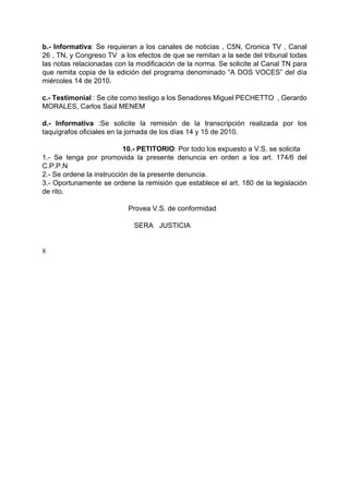 b.- Informativa: Se requieran a los canales de noticias , C5N, Cronica TV , Canal
26 , TN, y Congreso TV a los efectos de que se remitan a la sede del tribunal todas
las notas relacionadas con la modificación de la norma. Se solicite al Canal TN para
que remita copia de la edición del programa denominado “A DOS VOCES” del día
miércoles 14 de 2010.
c.- Testimonial : Se cite como testigo a los Senadores Miguel PECHETTO , Gerardo
MORALES, Carlos Saúl MENEM
d.- Informativa :Se solicite la remisión de la transcripción realizada por los
taquígrafos oficiales en la jornada de los días 14 y 15 de 2010.
10.- PETITORIO: Por todo los expuesto a V.S. se solicita
1.- Se tenga por promovida la presente denuncia en orden a los art. 174/6 del
C.P.P.N
2.- Se ordene la instrucción de la presente denuncia.
3.- Oportunamente se ordene la remisión que establece el art. 180 de la legislación
de rito.
Provea V.S. de conformidad
SERA JUSTICIA
8
 