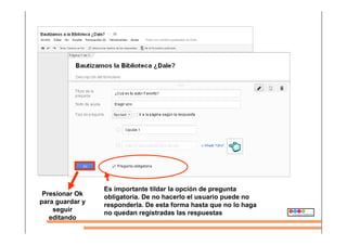 Es importante tildar la opción de pregunta
obligatoria. De no hacerlo el usuario puede no
responderla. De esta forma hasta que no lo haga
no quedan registradas las respuestas
Presionar Ok
para guardar y
seguir
editando
 
