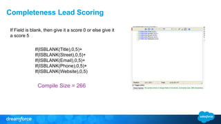 Completeness Lead Scoring
Compile Size = 266
If Field is blank, then give it a score 0 or else give it
a score 5
If(ISBLANK(Title),0,5)+
If(ISBLANK(Street),0,5)+
If(ISBLANK(Email),0,5)+
If(ISBLANK(Phone),0,5)+
If(ISBLANK(Website),0,5)
 