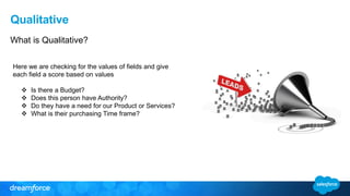 Qualitative
What is Qualitative?
Here we are checking for the values of fields and give
each field a score based on values
 Is there a Budget?
 Does this person have Authority?
 Do they have a need for our Product or Services?
 What is their purchasing Time frame?
 
