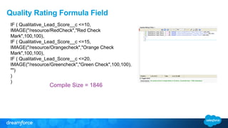 Quality Rating Formula Field
Compile Size = 1846
IF ( Qualitative_Lead_Score__c <=10,
IMAGE("/resource/RedCheck","Red Check
Mark",100,100),
IF ( Qualitative_Lead_Score__c <=15,
IMAGE("/resource/Orangecheck","Orange Check
Mark",100,100),
IF ( Qualitative_Lead_Score__c <=20,
IMAGE("/resource/Greencheck","Green Check",100,100),
"")
)
)
 