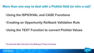 More than one way to deal with a Picklist field (or skin a cat)*
•Using the ISPICKVAL and CASE Functions
•Creating an Opportunity Rollback Validation Rule
•Using the TEXT Function to convert Picklist Values
* No Animals Were Harmed in the Making of These Formulas
 
