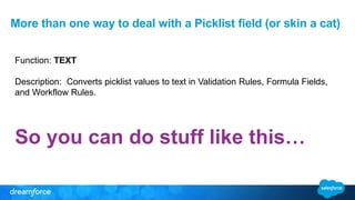 Function: TEXT
Description: Converts picklist values to text in Validation Rules, Formula Fields,
and Workflow Rules.
So you can do stuff like this…
More than one way to deal with a Picklist field (or skin a cat)
 