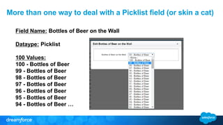 Field Name: Bottles of Beer on the Wall
Dataype: Picklist
100 Values:
100 - Bottles of Beer
99 - Bottles of Beer
98 - Bottles of Beer
97 - Bottles of Beer
96 - Bottles of Beer
95 - Bottles of Beer
94 - Bottles of Beer …
More than one way to deal with a Picklist field (or skin a cat)
 