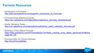 Formula Resources
• Introduction to Formulas –
http://wiki.developerforce.com/page/An_Introduction_to_Formulas
• Formulas Quick Reference Guide –
https://na1.salesforce.com/help/pdfs/en/salesforce_formulas_cheatsheet.pdf
• Useful Validation Rules –
http://na1.salesforce.com/help/pdfs/en/salesforce_useful_validation_formulas.pdf
• Building a Cross Object Formula –
https://help.salesforce.com/HTViewHelpDoc?id=fields_creating_cross_object_advanced.htm&lang
uage=en_US
• Formula Editor for Chrome Browser
http://bit.ly/FormulaEditor
 