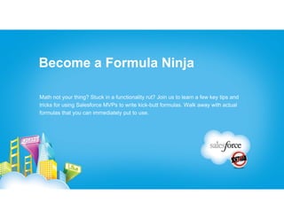 Become a Formula Ninja

Math not your thing? Stuck in a functionality rut? Join us to learn a few key tips and
tricks for using Salesforce MVPs to write kick-butt formulas. Walk away with actual
formulas that you can immediately put to use.
 