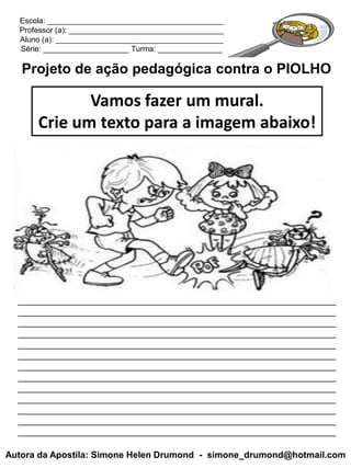 Escola: _________________________________________
  Professor (a): ____________________________________
  Aluno (a): _______________________________________
  Série: ____________________ Turma: _______________

   Projeto de ação pedagógica contra o PIOLHO

             Vamos fazer um mural.
      Crie um texto para a imagem abaixo!




  _______________________________________________________________
  _______________________________________________________________
  _______________________________________________________________
  _______________________________________________________________
  _______________________________________________________________
  _______________________________________________________________
  _______________________________________________________________
  _______________________________________________________________
  _______________________________________________________________
  _______________________________________________________________
  _______________________________________________________________
  _______________________________________________________________
  _______________________________________________________________

Autora da Apostila: Simone Helen Drumond - simone_drumond@hotmail.com
 