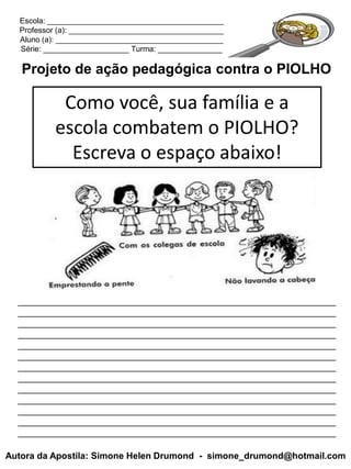 Escola: _________________________________________
  Professor (a): ____________________________________
  Aluno (a): _______________________________________
  Série: ____________________ Turma: _______________

   Projeto de ação pedagógica contra o PIOLHO

           Como você, sua família e a
          escola combatem o PIOLHO?
            Escreva o espaço abaixo!




  _______________________________________________________________
  _______________________________________________________________
  _______________________________________________________________
  _______________________________________________________________
  _______________________________________________________________
  _______________________________________________________________
  _______________________________________________________________
  _______________________________________________________________
  _______________________________________________________________
  _______________________________________________________________
  _______________________________________________________________
  _______________________________________________________________
  _______________________________________________________________

Autora da Apostila: Simone Helen Drumond - simone_drumond@hotmail.com
 