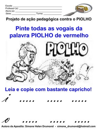 Escola: _________________________________________
  Professor (a): ____________________________________
  Aluno (a): _______________________________________
  Série: ____________________ Turma: _______________

   Projeto de ação pedagógica contra o PIOLHO

       Pinte todas as vogais da
     palavra PIOLHO de vermelho




 i ..... ..... .....
  Leia e copie com bastante capricho!




 o ..... ..... .....
Autora da Apostila: Simone Helen Drumond - simone_drumond@hotmail.com
 