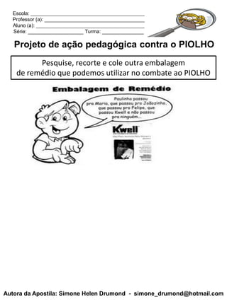 Escola: _________________________________________
  Professor (a): ____________________________________
  Aluno (a): _______________________________________
  Série: ____________________ Turma: _______________

   Projeto de ação pedagógica contra o PIOLHO
          Pesquise, recorte e cole outra embalagem
    de remédio que podemos utilizar no combate ao PIOLHO




Autora da Apostila: Simone Helen Drumond - simone_drumond@hotmail.com
 