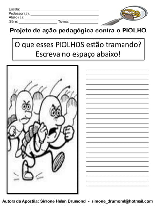 Escola: _________________________________________
  Professor (a): ____________________________________
  Aluno (a): _______________________________________
  Série: ____________________ Turma: _______________

   Projeto de ação pedagógica contra o PIOLHO

     O que esses PIOLHOS estão tramando?
           Escreva no espaço abaixo!
                                             ____________________________
                                             ____________________________
                                             ____________________________
                                             ____________________________
                                             ____________________________
                                             ____________________________
                                             ____________________________
                                             ____________________________
                                             ____________________________
                                             ____________________________
                                             ____________________________
                                             ____________________________
                                             ____________________________
                                             ____________________________
                                             ____________________________
                                             ____________________________
                                             ____________________________
                                             ____________________________
                                             ____________________________
                                             ____________________________
                                             ____________________________
                                             ____________________________
                                             ____________________________
                                             ____________________________
                                             ____________________________



Autora da Apostila: Simone Helen Drumond - simone_drumond@hotmail.com
 