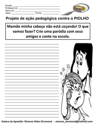 Escola: _________________________________________
  Professor (a): ____________________________________
  Aluno (a): _______________________________________
  Série: ____________________ Turma: _______________

   Projeto de ação pedagógica contra o PIOLHO

    Mamãe minha cabeça não está coçando! O que
      vamos fazer? Crie uma paródia com seus
             amigos e cante na escola.
  ________________________________________
  ________________________________________
  ________________________________________
  ________________________________________
  ________________________________________
  ________________________________________
  ________________________________________
  ________________________________________
  ________________________________________
  ________________________________________
  ________________________________________
  ________________________________________
  ________________________________________
  ________________________________________
  ________________________________________
  ________________________________________
  ________________________________________
  ________________________________________
  ________________________________________
  ________________________________________
  ________________________________________
  ________________________________________
  ________________________________________
  ________________________________________
  ________________________________________
  ________________________________________

Autora da Apostila: Simone Helen Drumond - simone_drumond@hotmail.com
 