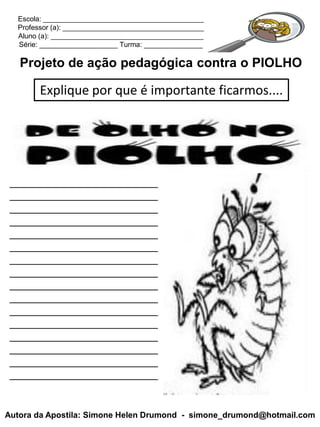 Escola: _________________________________________
  Professor (a): ____________________________________
  Aluno (a): _______________________________________
  Série: ____________________ Turma: _______________

   Projeto de ação pedagógica contra o PIOLHO

        Explique por que é importante ficarmos....




 _________________________
 _________________________
 _________________________
 _________________________
 _________________________
 _________________________
 _________________________
 _________________________
 _________________________
 _________________________
 _________________________
 _________________________
 _________________________
 _________________________
 _________________________
 _________________________


Autora da Apostila: Simone Helen Drumond - simone_drumond@hotmail.com
 