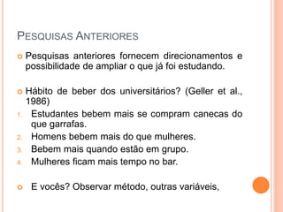 PESQUISAS ANTERIORES
 Pesquisas anteriores fornecem direcionamentos e
possibilidade de ampliar o que já foi estudando.
 Hábito de beber dos universitários? (Geller et al.,
1986)
1. Estudantes bebem mais se compram canecas do
que garrafas.
2. Homens bebem mais do que mulheres.
3. Bebem mais quando estão em grupo.
4. Mulheres ficam mais tempo no bar.
 E vocês? Observar método, outras variáveis,
 