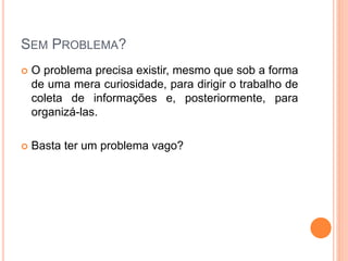 SEM PROBLEMA?
 O problema precisa existir, mesmo que sob a forma
de uma mera curiosidade, para dirigir o trabalho de
coleta de informações e, posteriormente, para
organizá-las.
 Basta ter um problema vago?
 