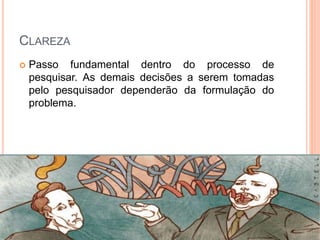 CLAREZA
 Passo fundamental dentro do processo de
pesquisar. As demais decisões a serem tomadas
pelo pesquisador dependerão da formulação do
problema.
 