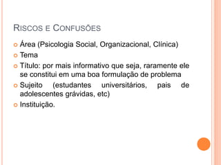 RISCOS E CONFUSÕES
 Área (Psicologia Social, Organizacional, Clínica)
 Tema
 Título: por mais informativo que seja, raramente ele
se constitui em uma boa formulação de problema
 Sujeito (estudantes universitários, pais de
adolescentes grávidas, etc)
 Instituição.
 