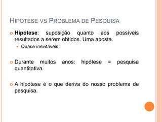 HIPÓTESE VS PROBLEMA DE PESQUISA
 Hipótese: suposição quanto aos possíveis
resultados a serem obtidos. Uma aposta.
 Quase inevitáveis!
 Durante muitos anos: hipótese = pesquisa
quantitativa.
 A hipótese é o que deriva do nosso problema de
pesquisa.
 
