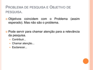 PROBLEMA DE PESQUISA E OBJETIVO DE
PESQUISA.
 Objetivos coincidem com o Problema (assim
esperado). Mas não são o problema.
 Pode servir para chamar atenção para a relevância
da pesquisa.
 Contribuir...
 Chamar atenção...
 Esclarecer...
 