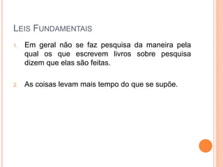 LEIS FUNDAMENTAIS
1. Em geral não se faz pesquisa da maneira pela
qual os que escrevem livros sobre pesquisa
dizem que elas são feitas.
2. As coisas levam mais tempo do que se supõe.
 