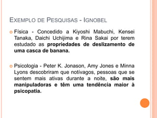 EXEMPLO DE PESQUISAS - IGNOBEL
 Física - Concedido a Kiyoshi Mabuchi, Kensei
Tanaka, Daichi Uchijima e Rina Sakai por terem
estudado as propriedades de deslizamento de
uma casca de banana.
 Psicologia - Peter K. Jonason, Amy Jones e Minna
Lyons descobriram que notívagos, pessoas que se
sentem mais ativas durante a noite, são mais
manipuladoras e têm uma tendência maior à
psicopatia.
 