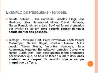 EXEMPLO DE PESQUISAS - IGNOBEL
 Saúde pública - Os cientistas Jaroslav Flegr, Jan
Havlicek, Jitka Hanusova-Lindova, David Hanauer,
Naren Ramakrishnan e Lisa Seyfried foram premiados
por avaliar se ter um gato poderia causar danos à
saúde mental das pessoas.
 Biologia - Vlastimil Hart, Petra Novakova, Erich Pascal
Malkemper, Sabine Begall, Vladimir Hanzal, Milos
Jezek, Tomas Kusta, Veronika Nemcova, Jana
Adamkova, Katerina Benediktova, Jaroslav Cerveny e
Hynek Burda (sim, toda essa galera) foram premiados
por descobrir que, na hora de fazer o número dois, cães
alinham seus corpos de acordo com o campo
magnético da Terra.
 