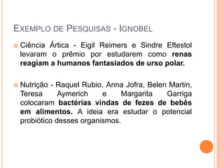 EXEMPLO DE PESQUISAS - IGNOBEL
 Ciência Ártica - Eigil Reimers e Sindre Eftestol
levaram o prêmio por estudarem como renas
reagiam a humanos fantasiados de urso polar.
 Nutrição - Raquel Rubio, Anna Jofra, Belen Martin,
Teresa Aymerich e Margarita Garriga
colocaram bactérias vindas de fezes de bebês
em alimentos. A ideia era estudar o potencial
probiótico desses organismos.
 