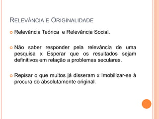 RELEVÂNCIA E ORIGINALIDADE
 Relevância Teórica e Relevância Social.
 Não saber responder pela relevância de uma
pesquisa x Esperar que os resultados sejam
definitivos em relação a problemas seculares.
 Repisar o que muitos já disseram x Imobilizar-se à
procura do absolutamente original.
 