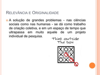 RELEVÂNCIA E ORIGINALIDADE
 A solução de grandes problemas - nas ciências
sociais como nas humanas - se dá como trabalho
de criação coletiva, e em um espaço de tempo que
ultrapassa em muito aquele de um projeto
individual de pesquisa.
 