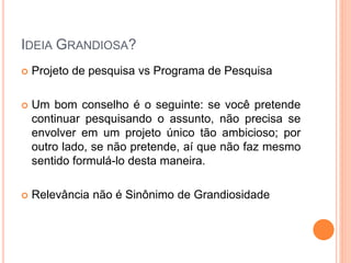 IDEIA GRANDIOSA?
 Projeto de pesquisa vs Programa de Pesquisa
 Um bom conselho é o seguinte: se você pretende
continuar pesquisando o assunto, não precisa se
envolver em um projeto único tão ambicioso; por
outro lado, se não pretende, aí que não faz mesmo
sentido formulá-lo desta maneira.
 Relevância não é Sinônimo de Grandiosidade
 