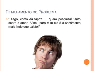 DETALHAMENTO DO PROBLEMA
 "Diego, como eu faço? Eu quero pesquisar tanto
sobre o amor! Afinal, para mim ele é o sentimento
mais lindo que existe!"
 