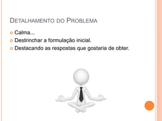 DETALHAMENTO DO PROBLEMA
 Calma...
 Destrinchar a formulação inicial.
 Destacando as respostas que gostaria de obter.
 