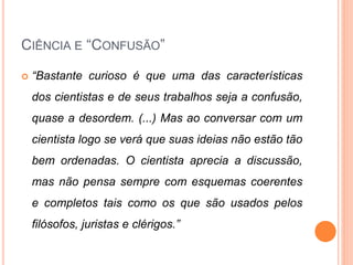 CIÊNCIA E “CONFUSÃO”
 “Bastante curioso é que uma das características
dos cientistas e de seus trabalhos seja a confusão,
quase a desordem. (...) Mas ao conversar com um
cientista logo se verá que suas ideias não estão tão
bem ordenadas. O cientista aprecia a discussão,
mas não pensa sempre com esquemas coerentes
e completos tais como os que são usados pelos
filósofos, juristas e clérigos.”
 
