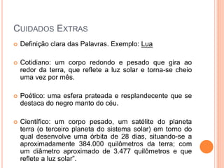 CUIDADOS EXTRAS
 Definição clara das Palavras. Exemplo: Lua
 Cotidiano: um corpo redondo e pesado que gira ao
redor da terra, que reflete a luz solar e torna-se cheio
uma vez por mês.
 Poético: uma esfera prateada e resplandecente que se
destaca do negro manto do céu.
 Científico: um corpo pesado, um satélite do planeta
terra (o terceiro planeta do sistema solar) em torno do
qual desenvolve uma órbita de 28 dias, situando-se a
aproximadamente 384.000 quilômetros da terra; com
um diâmetro aproximado de 3.477 quilômetros e que
reflete a luz solar”.
 